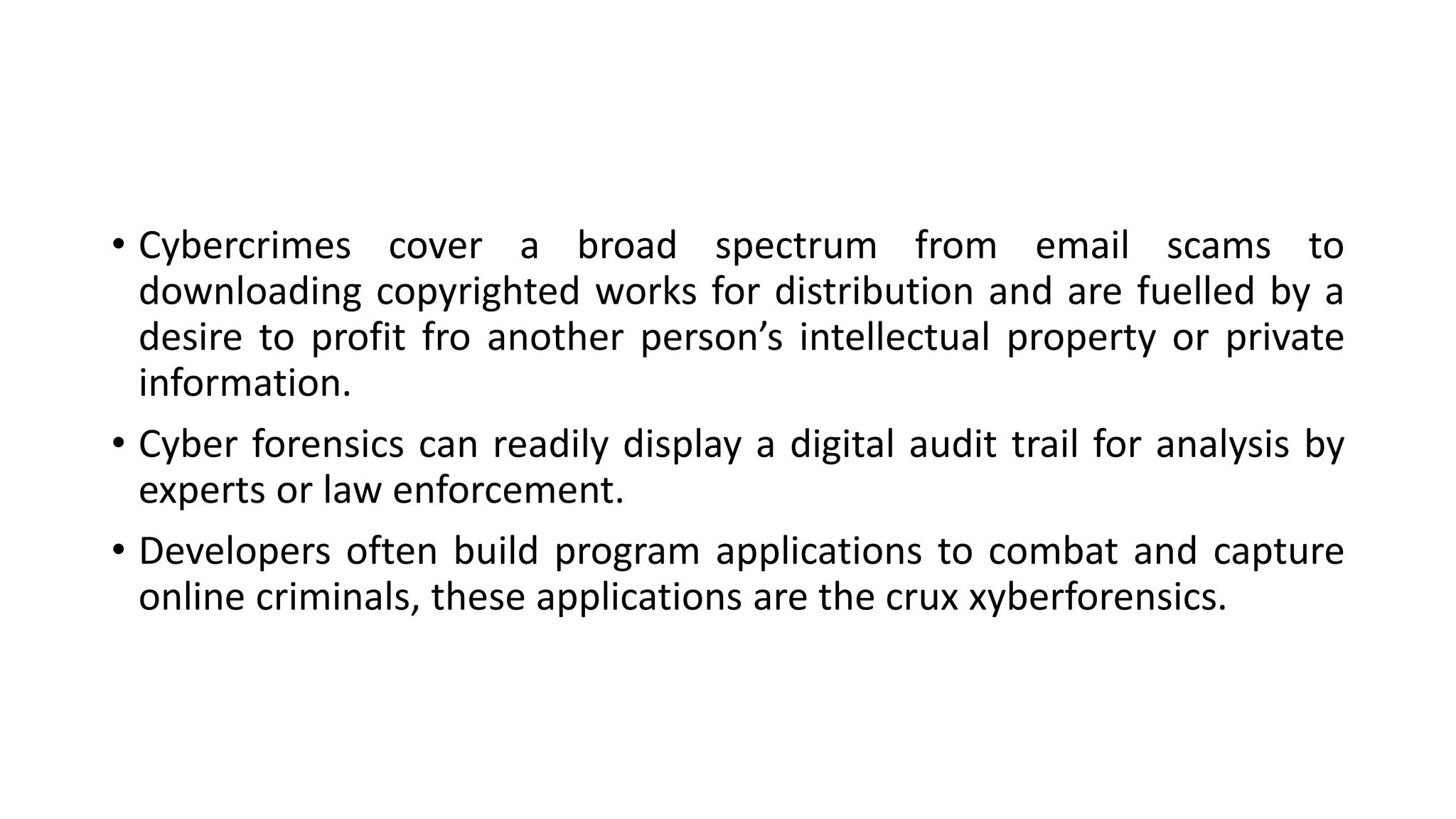 • Cybercrimes cover a broad spectrum from email scams to
downloading copyrighted works for distribution and are fuelled by a
desire to profit fro another person’s intellectual property or private
information.
• Cyber forensics can readily display a digital audit trail for analysis by
experts or law enforcement.
• Developers often build program applications to combat and capture
online criminals, these applications are the crux xyberforensics.
 