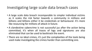 Investigating large scale data breach cases
• A large scale data breach incomparable to simpler individual victims
as it scales the risk factor towards a community in millions and
billions and billions either it be credentials or behavioural. It’s more
like resourcing for millions of attack in future.
• A clandestine cybercrime is not successful jus after the action being
committed, it’s when all traces of logs and signatures are also
eliminated that can be used to backtrack the event.
• There are no ideal crimes, it’s just the complexities of the tools being
used make investigating the crimes harder than committing one.
 