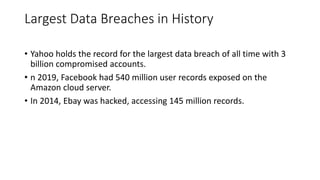 Largest Data Breaches in History
• Yahoo holds the record for the largest data breach of all time with 3
billion compromised accounts.
• n 2019, Facebook had 540 million user records exposed on the
Amazon cloud server.
• In 2014, Ebay was hacked, accessing 145 million records.
 