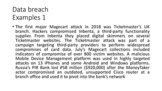 Data breach
Examples 1
• The first major Magecart attack in 2018 was Ticketmaster’s UK
branch. Hackers compromised Inbenta, a third-party functionality
supplier. From Inbenta they placed digital skimmers on several
Ticketmaster websites. The Ticketmaster attack was part of a
campaign targeting third-party providers to perform widespread
compromises of card data. July’s Magecart collections included
indicators of compromise of over 800 victim websites. A malicious
Mobile Device Management platform was used in highly targeted
attacks on 13 iPhones and some Android and Windows platforms.
Russia’s PIR Bank lost ₽58 million ($920,000) after the MoneyTaker
actor compromised an outdated, unsupported Cisco router at a
branch office and used it to pivot into the bank’s network
 