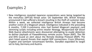 Examples 2
• New intelligence revealed Japanese corporations were being targeted by
the menuPass (APT10) threat actor. On September 6th, British Airways
announced it had suffered a breach resulting in the theft of customer data.
Within a week, we collected intelligence British Airways had become
another victim of a Magecart attack. Intelligence indicated in the preceding
6 months, 7,339 E-commerce sites had hosted Magecart payment card
skimming scripts including online retailer Newegg. Weaponized IQY (Excel
Web Query) attachments were discovered attempting to evade detection
to deliver payloads of FlawedAmmyy remote access Trojan (RAT). The FBI
and DHS issued an alert about the Remote Desktop Protocol (RDP). The
alert listed several threats that exploit RDP connections: Crysis (Dharma),
Crypton and SamSam ransomware families. DanaBot expanded its target
set to Italy, Germany and Austria.
 