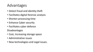 Advantages
• Detect fraud and identity theft
• Facilitates digital forensic analysis
• Shorten processing time
• Enhance Cyber security
• Facilitates cyber defence
Disadvantages
• Cost, Increasing storage space
• Administrative issues
• New technologies and Legal issues.
 