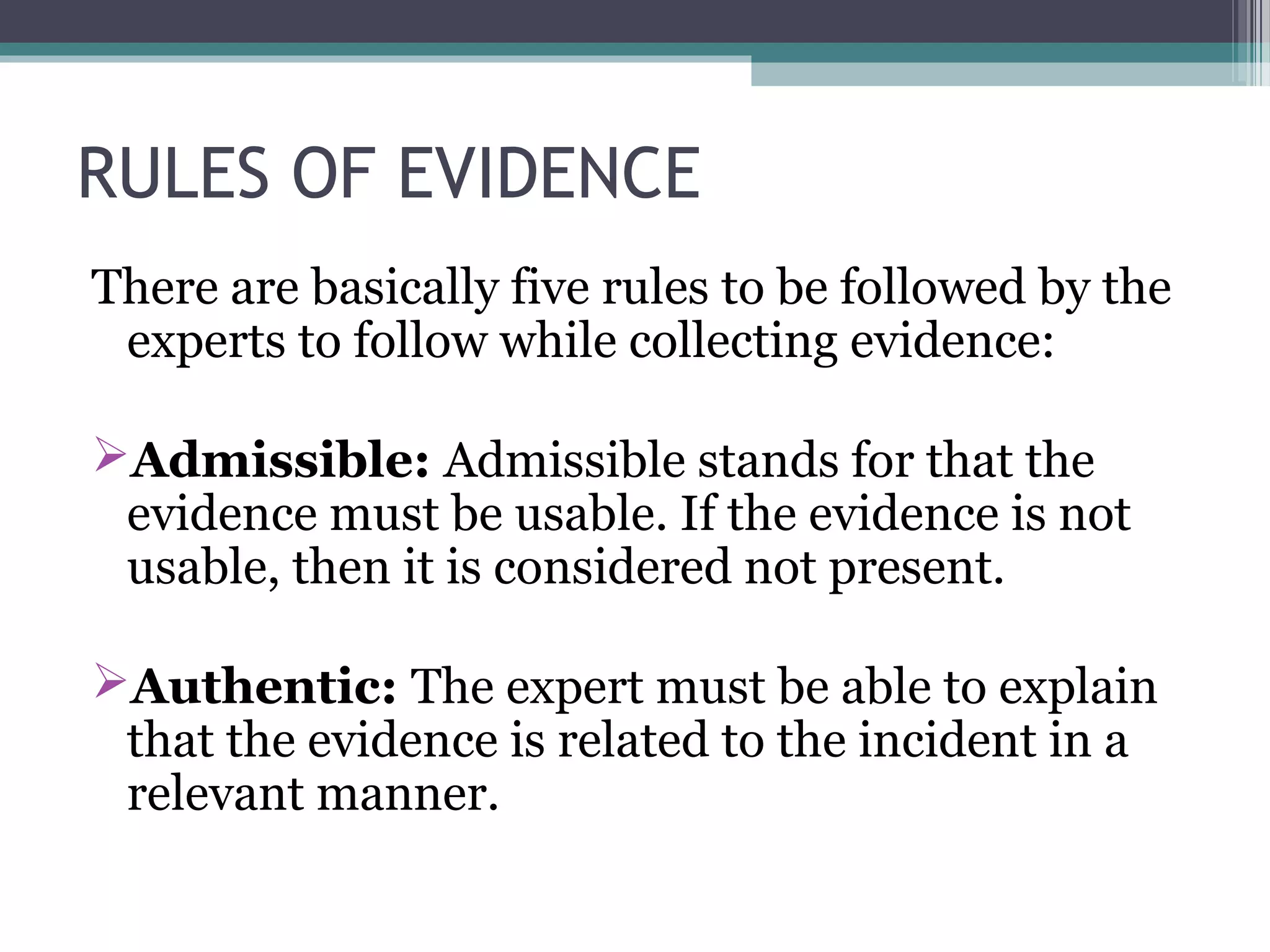 RULES OF EVIDENCE
There are basically five rules to be followed by the
experts to follow while collecting evidence:
Admissible: Admissible stands for that the
evidence must be usable. If the evidence is not
usable, then it is considered not present.
Authentic: The expert must be able to explain
that the evidence is related to the incident in a
relevant manner.
 