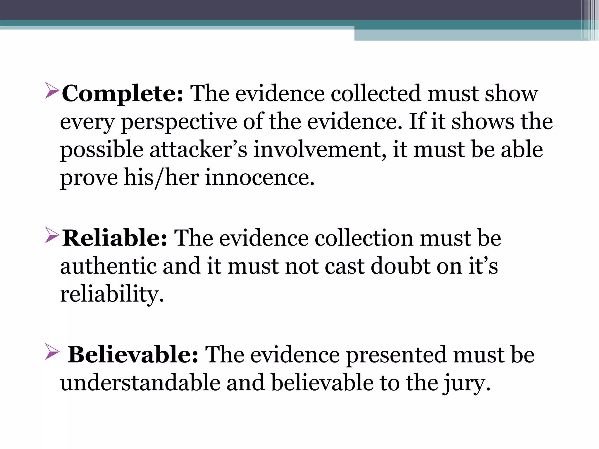 Complete: The evidence collected must show
every perspective of the evidence. If it shows the
possible attacker’s involvement, it must be able
prove his/her innocence.
Reliable: The evidence collection must be
authentic and it must not cast doubt on it’s
reliability.
 Believable: The evidence presented must be
understandable and believable to the jury.
 