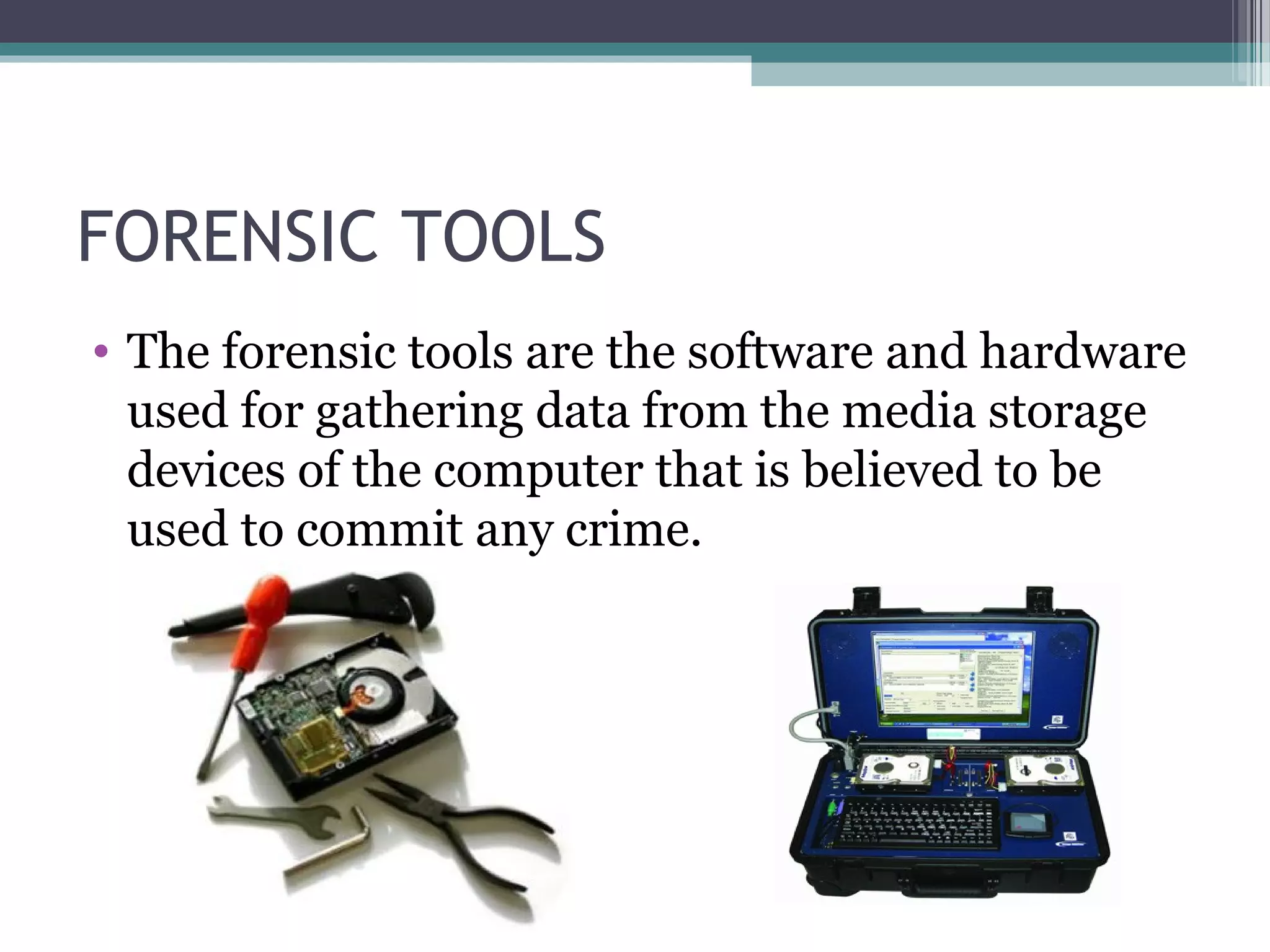 FORENSIC TOOLS
• The forensic tools are the software and hardware
used for gathering data from the media storage
devices of the computer that is believed to be
used to commit any crime.
 