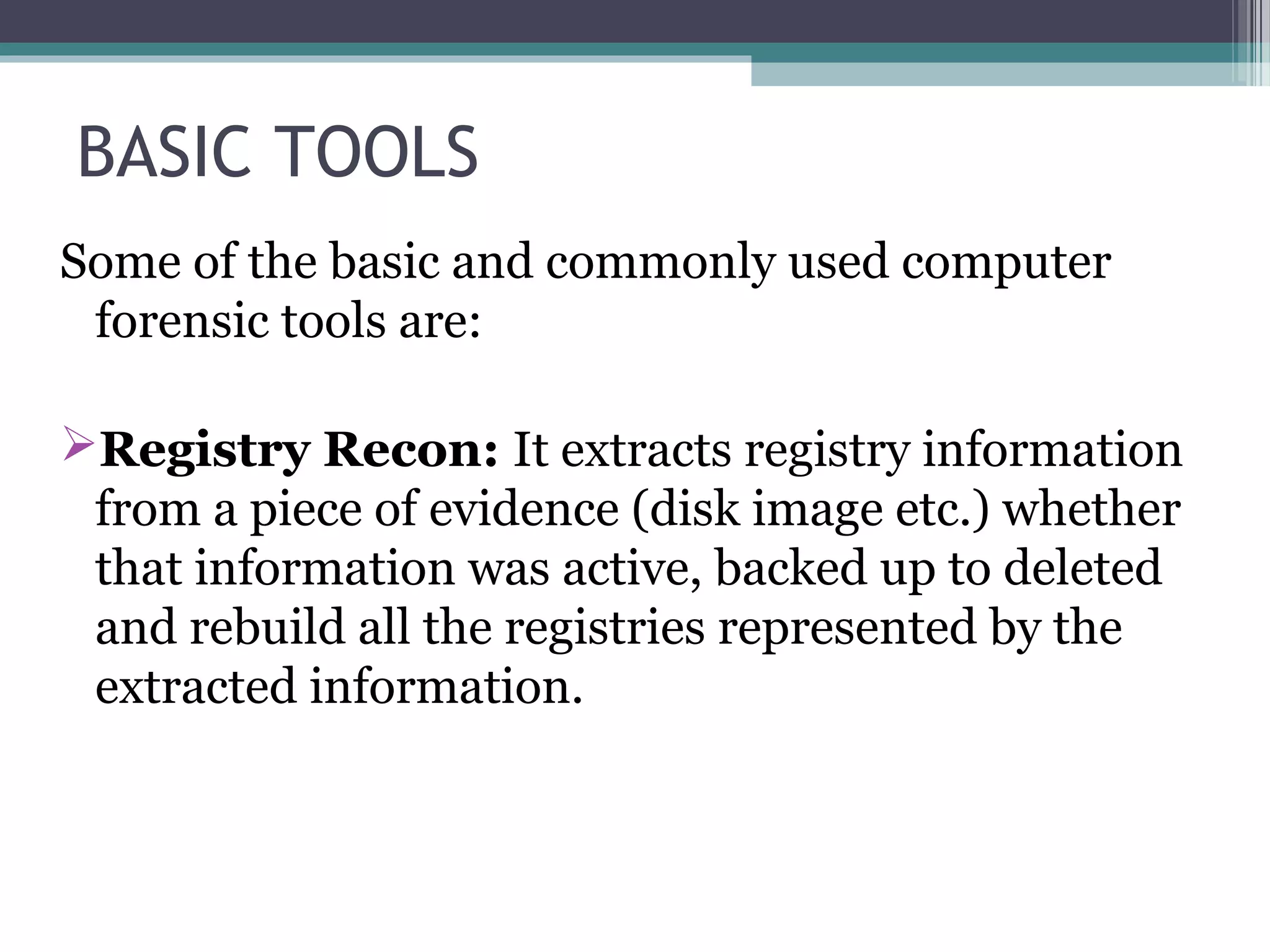 BASIC TOOLS
Some of the basic and commonly used computer
forensic tools are:
Registry Recon: It extracts registry information
from a piece of evidence (disk image etc.) whether
that information was active, backed up to deleted
and rebuild all the registries represented by the
extracted information.
 