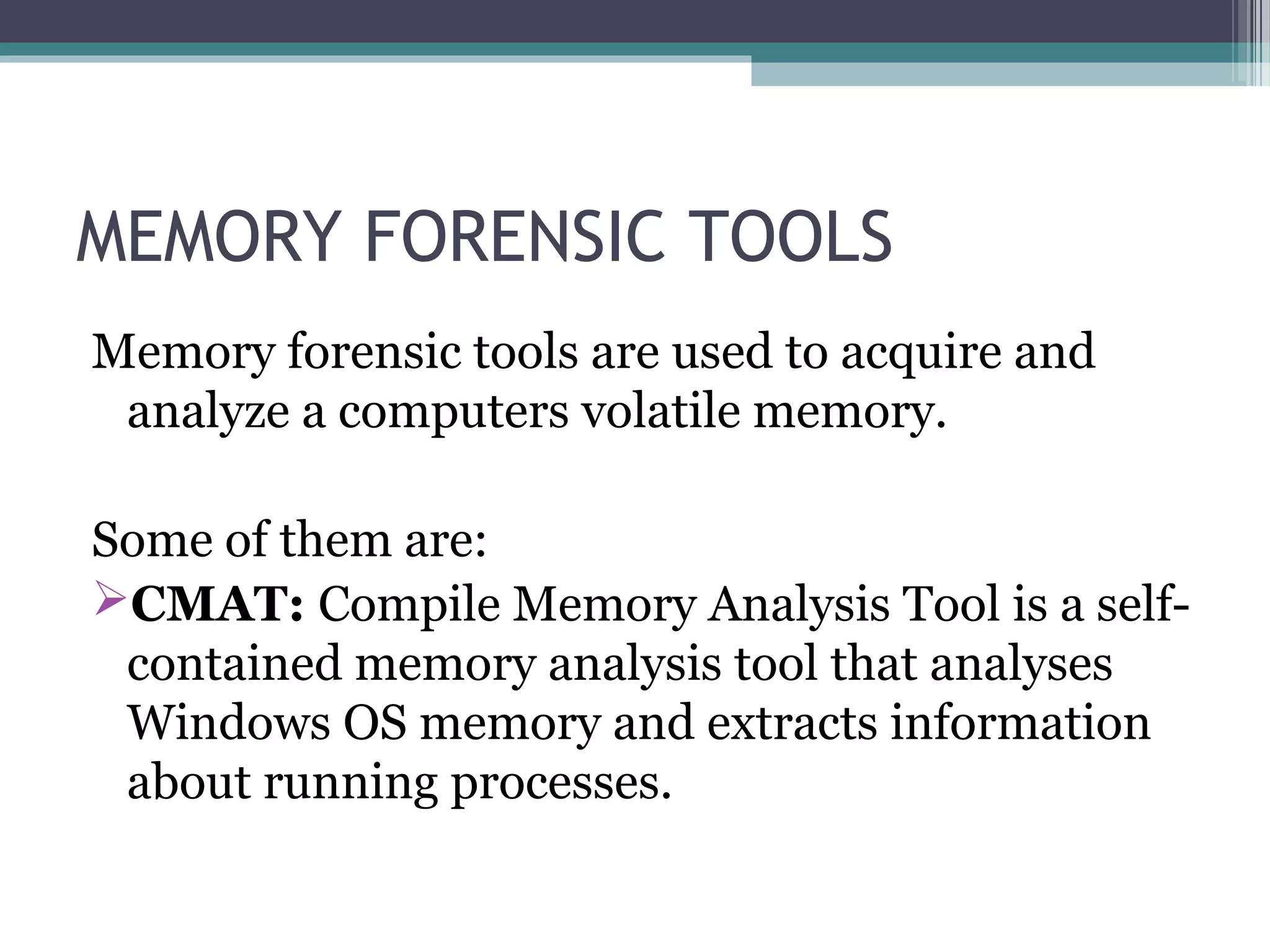 MEMORY FORENSIC TOOLS
Memory forensic tools are used to acquire and
analyze a computers volatile memory.
Some of them are:
CMAT: Compile Memory Analysis Tool is a self-
contained memory analysis tool that analyses
Windows OS memory and extracts information
about running processes.
 