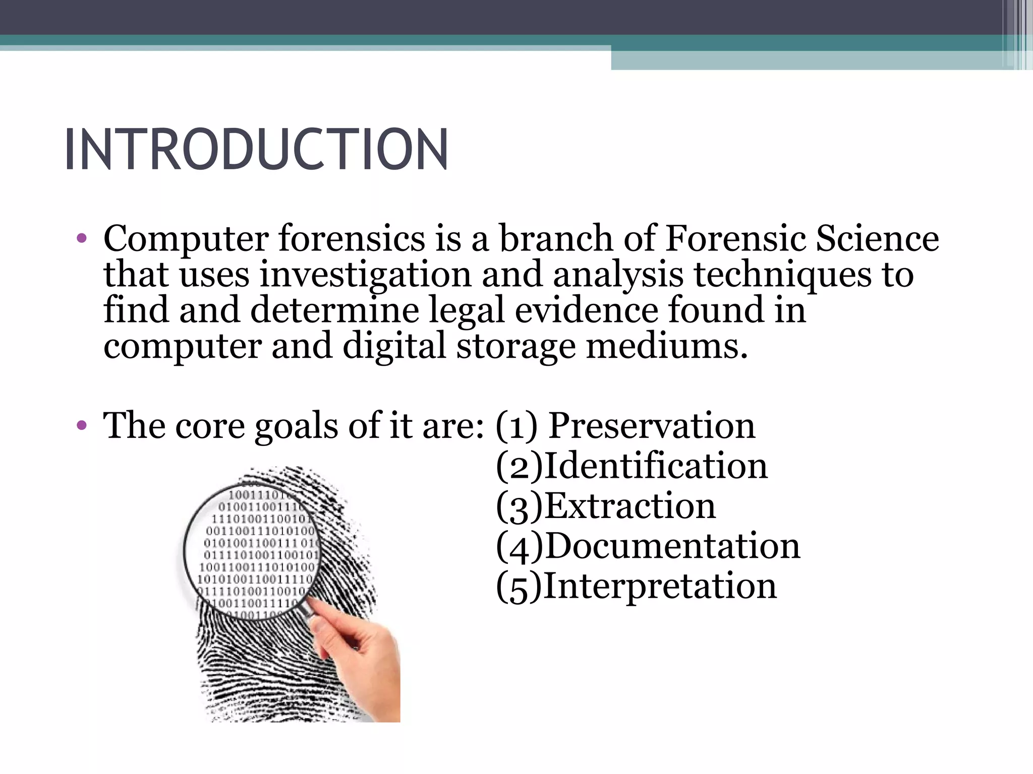 INTRODUCTION
• Computer forensics is a branch of Forensic Science
that uses investigation and analysis techniques to
find and determine legal evidence found in
computer and digital storage mediums.
• The core goals of it are: (1) Preservation
(2)Identification
(3)Extraction
(4)Documentation
(5)Interpretation
 