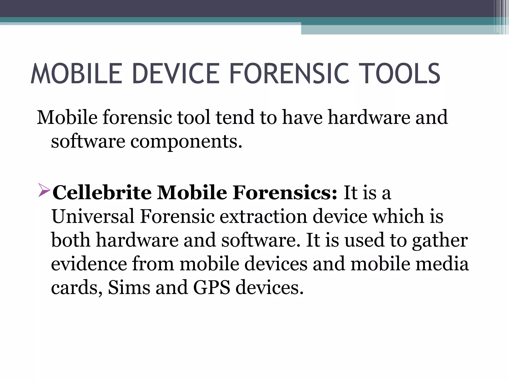 MOBILE DEVICE FORENSIC TOOLS
Mobile forensic tool tend to have hardware and
software components.
Cellebrite Mobile Forensics: It is a
Universal Forensic extraction device which is
both hardware and software. It is used to gather
evidence from mobile devices and mobile media
cards, Sims and GPS devices.
 