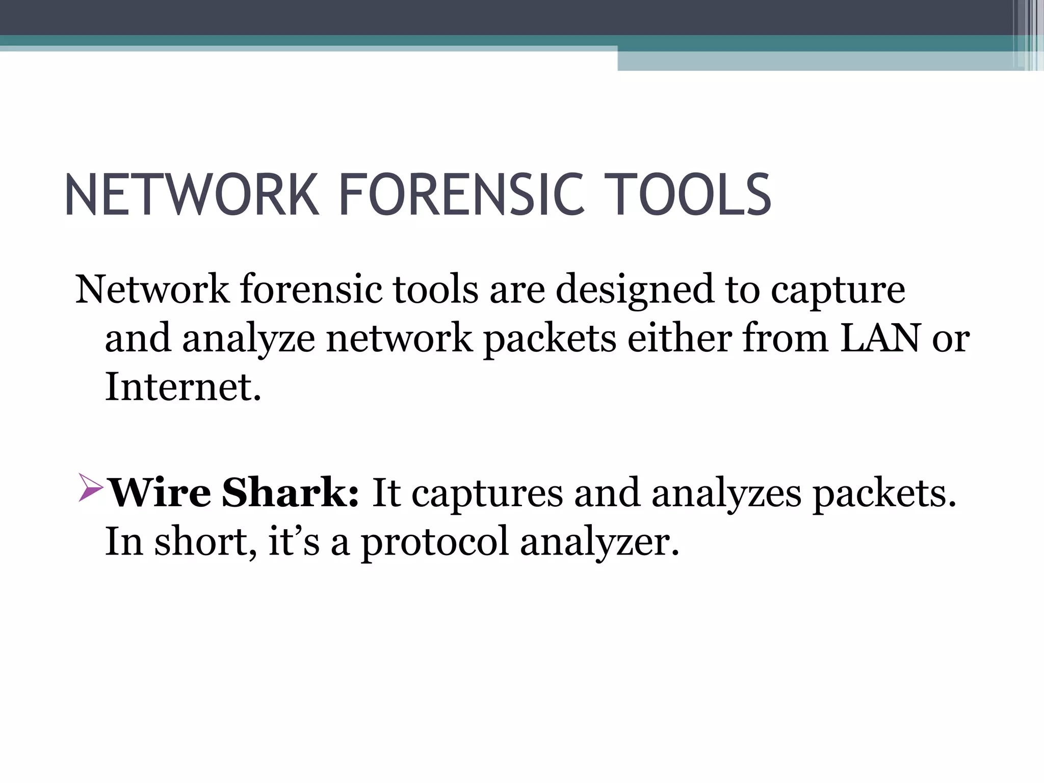 NETWORK FORENSIC TOOLS
Network forensic tools are designed to capture
and analyze network packets either from LAN or
Internet.
Wire Shark: It captures and analyzes packets.
In short, it’s a protocol analyzer.
 