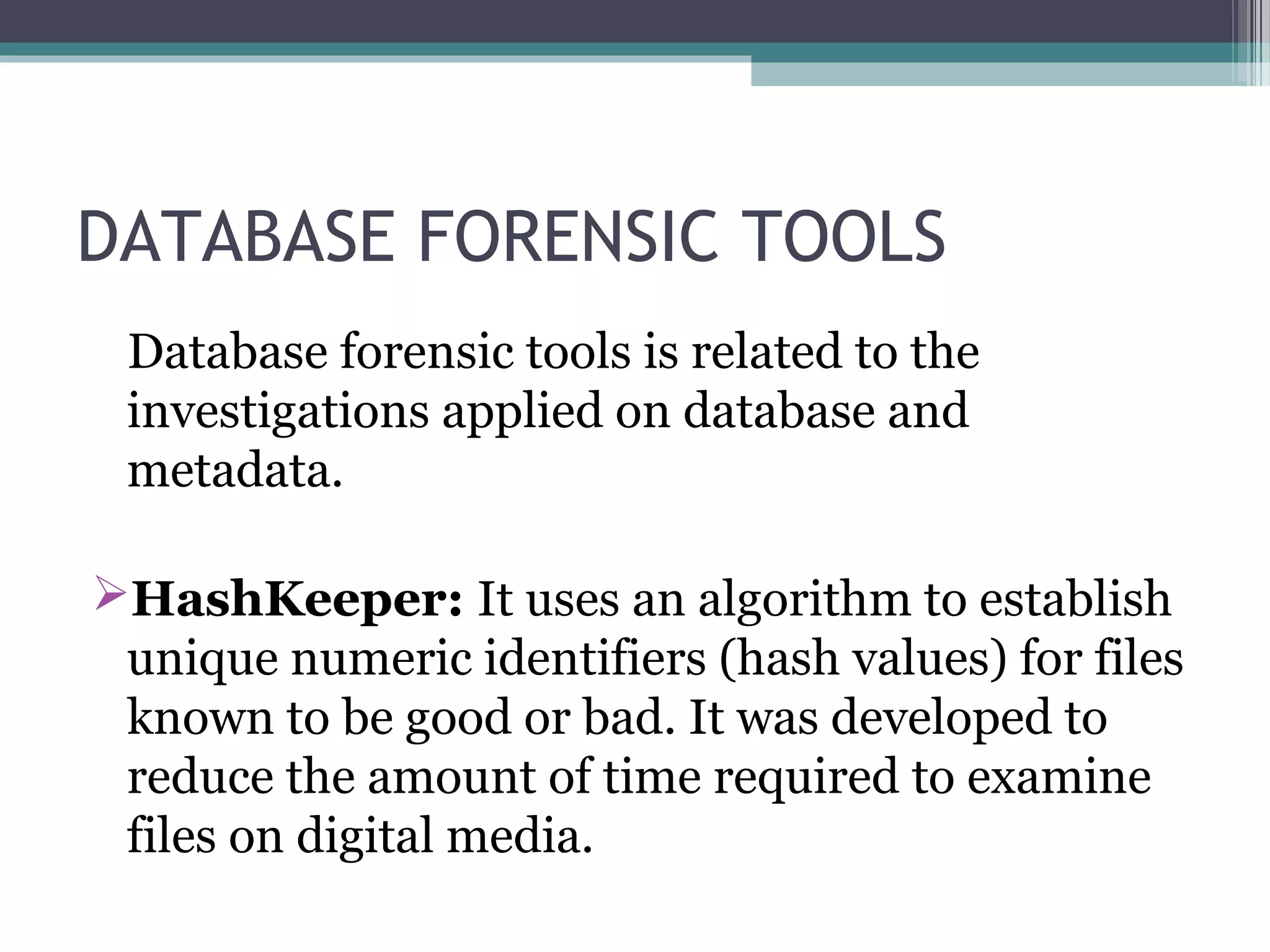 DATABASE FORENSIC TOOLS
Database forensic tools is related to the
investigations applied on database and
metadata.
HashKeeper: It uses an algorithm to establish
unique numeric identifiers (hash values) for files
known to be good or bad. It was developed to
reduce the amount of time required to examine
files on digital media.
 