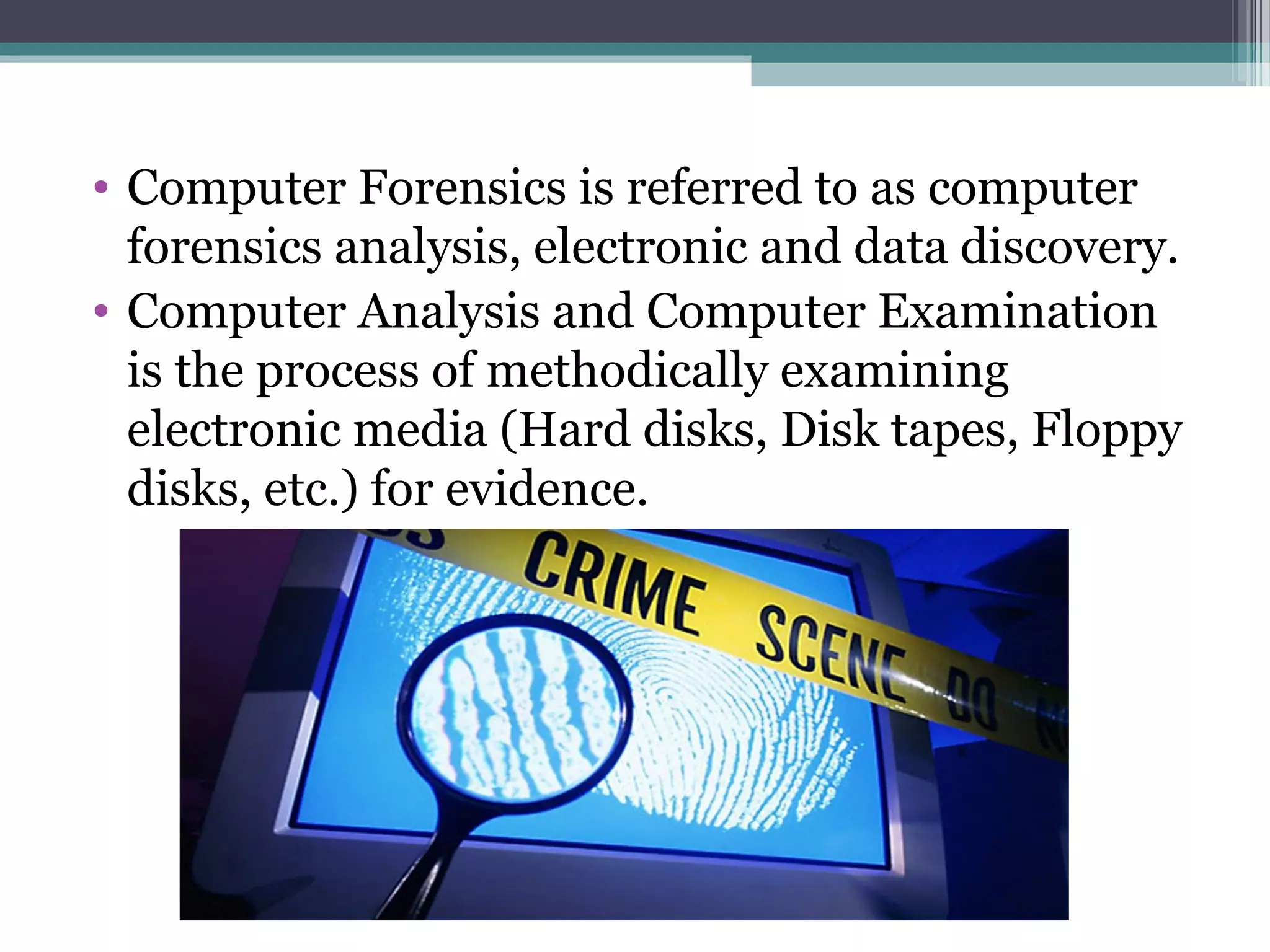 • Computer Forensics is referred to as computer
forensics analysis, electronic and data discovery.
• Computer Analysis and Computer Examination
is the process of methodically examining
electronic media (Hard disks, Disk tapes, Floppy
disks, etc.) for evidence.
 