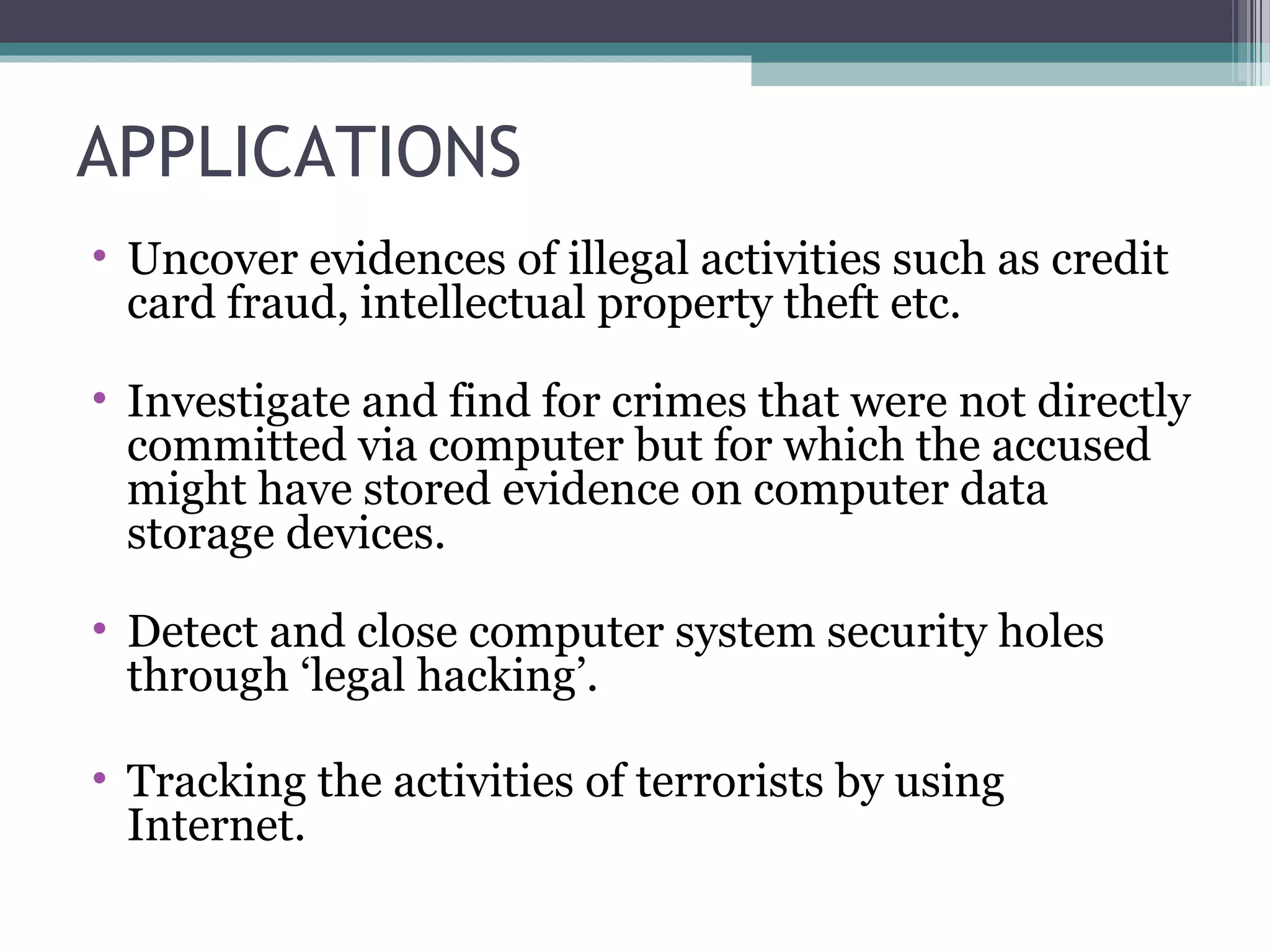 APPLICATIONS
• Uncover evidences of illegal activities such as credit
card fraud, intellectual property theft etc.
• Investigate and find for crimes that were not directly
committed via computer but for which the accused
might have stored evidence on computer data
storage devices.
• Detect and close computer system security holes
through ‘legal hacking’.
• Tracking the activities of terrorists by using
Internet.
 