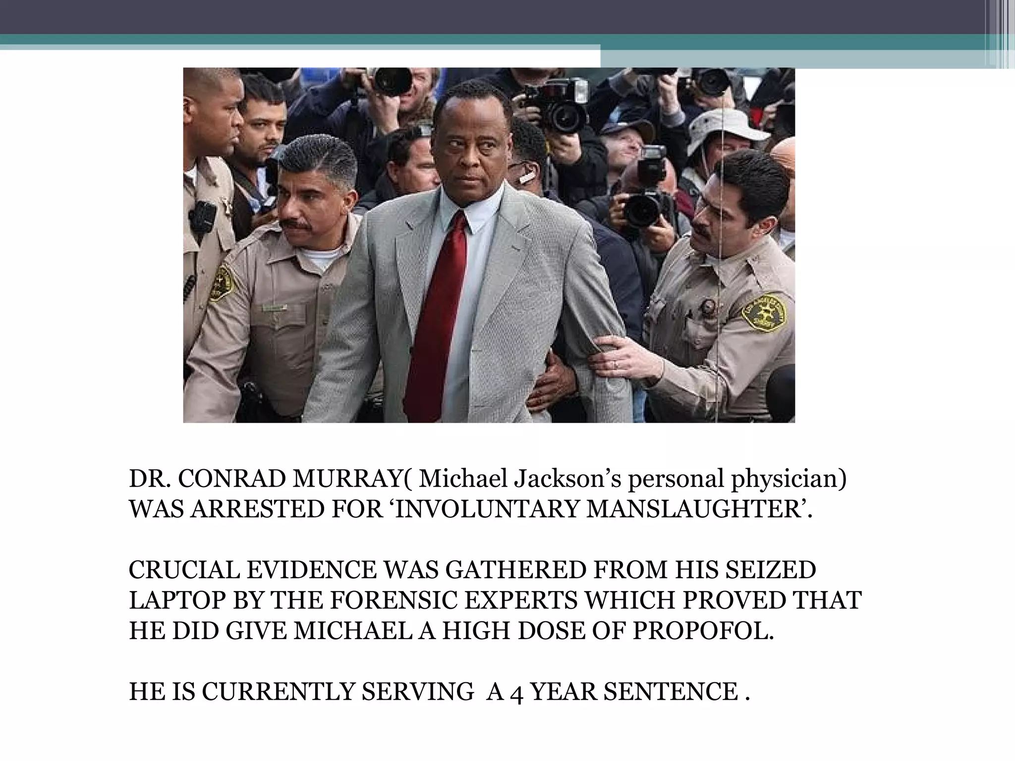 DR. CONRAD MURRAY( Michael Jackson’s personal physician)
WAS ARRESTED FOR ‘INVOLUNTARY MANSLAUGHTER’.
CRUCIAL EVIDENCE WAS GATHERED FROM HIS SEIZED
LAPTOP BY THE FORENSIC EXPERTS WHICH PROVED THAT
HE DID GIVE MICHAEL A HIGH DOSE OF PROPOFOL.
HE IS CURRENTLY SERVING A 4 YEAR SENTENCE .
 