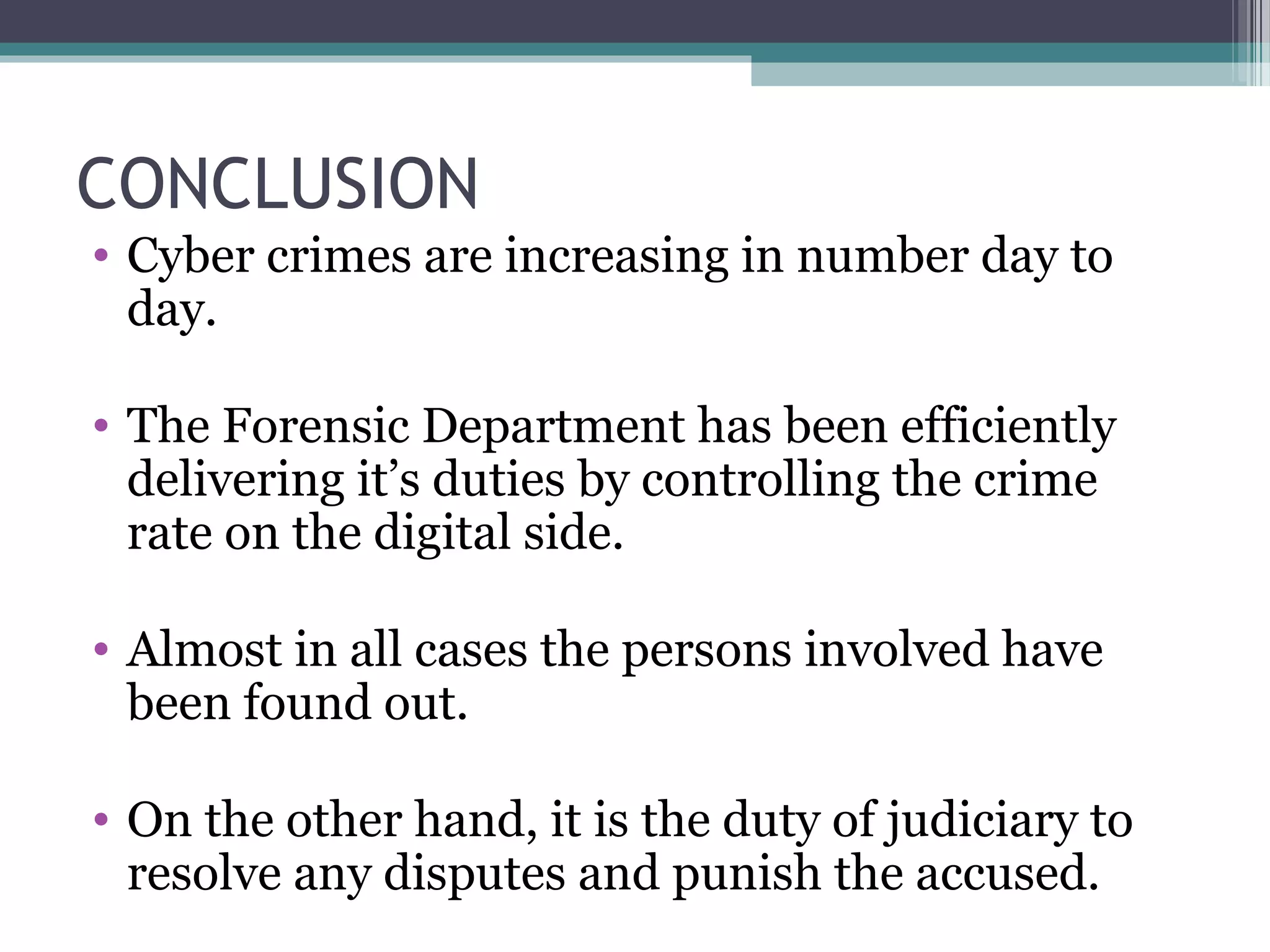 CONCLUSION
• Cyber crimes are increasing in number day to
day.
• The Forensic Department has been efficiently
delivering it’s duties by controlling the crime
rate on the digital side.
• Almost in all cases the persons involved have
been found out.
• On the other hand, it is the duty of judiciary to
resolve any disputes and punish the accused.
 