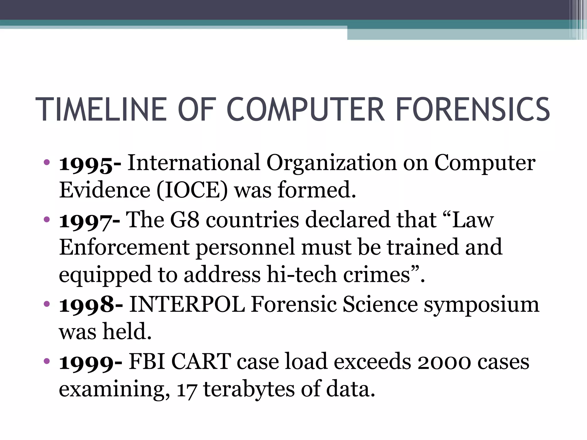 TIMELINE OF COMPUTER FORENSICS
• 1995- International Organization on Computer
Evidence (IOCE) was formed.
• 1997- The G8 countries declared that “Law
Enforcement personnel must be trained and
equipped to address hi-tech crimes”.
• 1998- INTERPOL Forensic Science symposium
was held.
• 1999- FBI CART case load exceeds 2000 cases
examining, 17 terabytes of data.
 