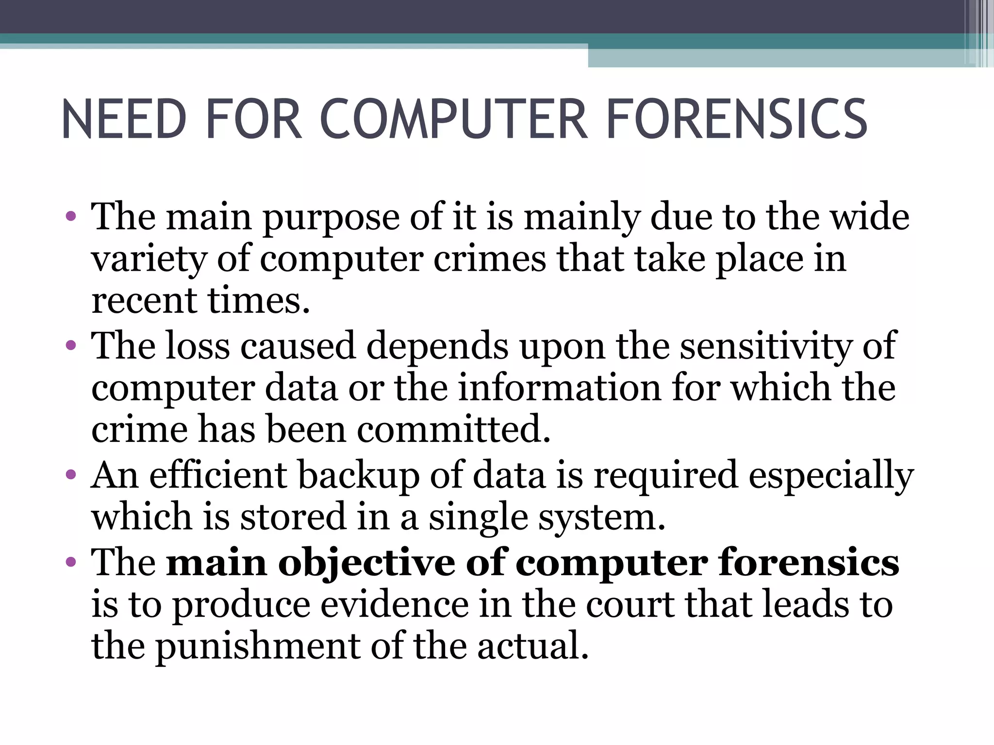 NEED FOR COMPUTER FORENSICS
• The main purpose of it is mainly due to the wide
variety of computer crimes that take place in
recent times.
• The loss caused depends upon the sensitivity of
computer data or the information for which the
crime has been committed.
• An efficient backup of data is required especially
which is stored in a single system.
• The main objective of computer forensics
is to produce evidence in the court that leads to
the punishment of the actual.
 
