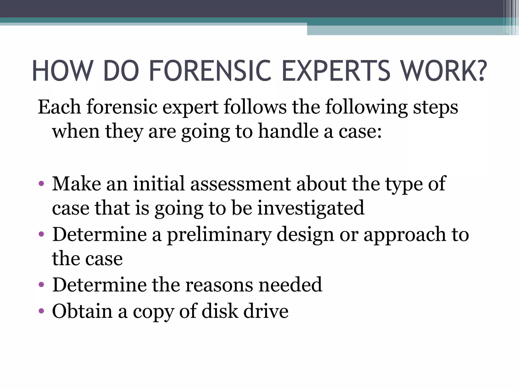 HOW DO FORENSIC EXPERTS WORK?
Each forensic expert follows the following steps
when they are going to handle a case:
• Make an initial assessment about the type of
case that is going to be investigated
• Determine a preliminary design or approach to
the case
• Determine the reasons needed
• Obtain a copy of disk drive
 