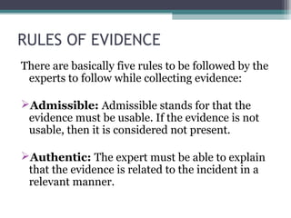 RULES OF EVIDENCE
There are basically five rules to be followed by the
experts to follow while collecting evidence:
Admissible: Admissible stands for that the
evidence must be usable. If the evidence is not
usable, then it is considered not present.
Authentic: The expert must be able to explain
that the evidence is related to the incident in a
relevant manner.
 