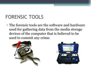 FORENSIC TOOLS
• The forensic tools are the software and hardware
used for gathering data from the media storage
devices of the computer that is believed to be
used to commit any crime.
 