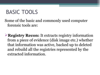 BASIC TOOLS
Some of the basic and commonly used computer
forensic tools are:
Registry Recon: It extracts registry information
from a piece of evidence (disk image etc.) whether
that information was active, backed up to deleted
and rebuild all the registries represented by the
extracted information.
 