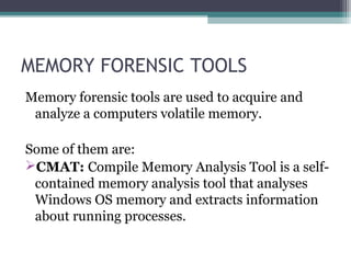 MEMORY FORENSIC TOOLS
Memory forensic tools are used to acquire and
analyze a computers volatile memory.
Some of them are:
CMAT: Compile Memory Analysis Tool is a self-
contained memory analysis tool that analyses
Windows OS memory and extracts information
about running processes.
 