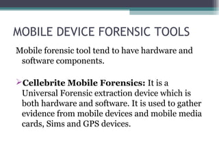MOBILE DEVICE FORENSIC TOOLS
Mobile forensic tool tend to have hardware and
software components.
Cellebrite Mobile Forensics: It is a
Universal Forensic extraction device which is
both hardware and software. It is used to gather
evidence from mobile devices and mobile media
cards, Sims and GPS devices.
 