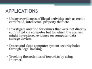 APPLICATIONS
• Uncover evidences of illegal activities such as credit
card fraud, intellectual property theft etc.
• Investigate and find for crimes that were not directly
committed via computer but for which the accused
might have stored evidence on computer data
storage devices.
• Detect and close computer system security holes
through ‘legal hacking’.
• Tracking the activities of terrorists by using
Internet.
 