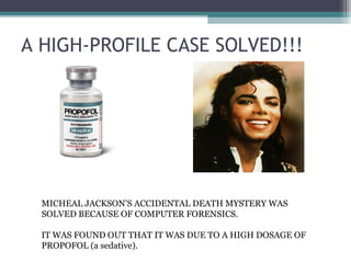 A HIGH-PROFILE CASE SOLVED!!!
MICHEAL JACKSON’S ACCIDENTAL DEATH MYSTERY WAS
SOLVED BECAUSE OF COMPUTER FORENSICS.
IT WAS FOUND OUT THAT IT WAS DUE TO A HIGH DOSAGE OF
PROPOFOL (a sedative).
 
