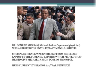 DR. CONRAD MURRAY( Michael Jackson’s personal physician)
WAS ARRESTED FOR ‘INVOLUNTARY MANSLAUGHTER’.
CRUCIAL EVIDENCE WAS GATHERED FROM HIS SEIZED
LAPTOP BY THE FORENSIC EXPERTS WHICH PROVED THAT
HE DID GIVE MICHAEL A HIGH DOSE OF PROPOFOL.
HE IS CURRENTLY SERVING A 4 YEAR SENTENCE .
 