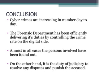 CONCLUSION
• Cyber crimes are increasing in number day to
day.
• The Forensic Department has been efficiently
delivering it’s duties by controlling the crime
rate on the digital side.
• Almost in all cases the persons involved have
been found out.
• On the other hand, it is the duty of judiciary to
resolve any disputes and punish the accused.
 