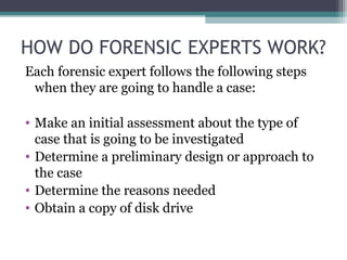 HOW DO FORENSIC EXPERTS WORK?
Each forensic expert follows the following steps
when they are going to handle a case:
• Make an initial assessment about the type of
case that is going to be investigated
• Determine a preliminary design or approach to
the case
• Determine the reasons needed
• Obtain a copy of disk drive
 
