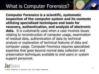 What is Computer Forensics?
Computer Forensics is a scientific, systematic
inspection of the computer system and its contents
utilizing specialized techniques and tools for
recovery, authentication, and analysis of electronic
data. It is customarily used when a case involves issues
relating to reconstruction of computer usage, examination
of residual data, authentication of data by technical
analysis or explanation of technical features of data and
computer usage. Computer Forensics requires specialized
expertise that goes beyond normal data collection and
preservation techniques available to end-users or system
support personnel.
4
© 2012 Property of JurInnov Ltd. All Rights Reserved

 