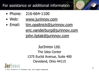 For assistance or additional information
• Phone:
• Web:
• Email:

216-664-1100
www.jurinnov.com
tim.opsitnick@jurinnov.com
eric.vanderburg@jurinnov.com
john.liptak@jurinnov.com
JurInnov Ltd.
The Idea Center
1375 Euclid Avenue, Suite 400
Cleveland, Ohio 44115
74

© 2012 Property of JurInnov Ltd. All Rights Reserved

 