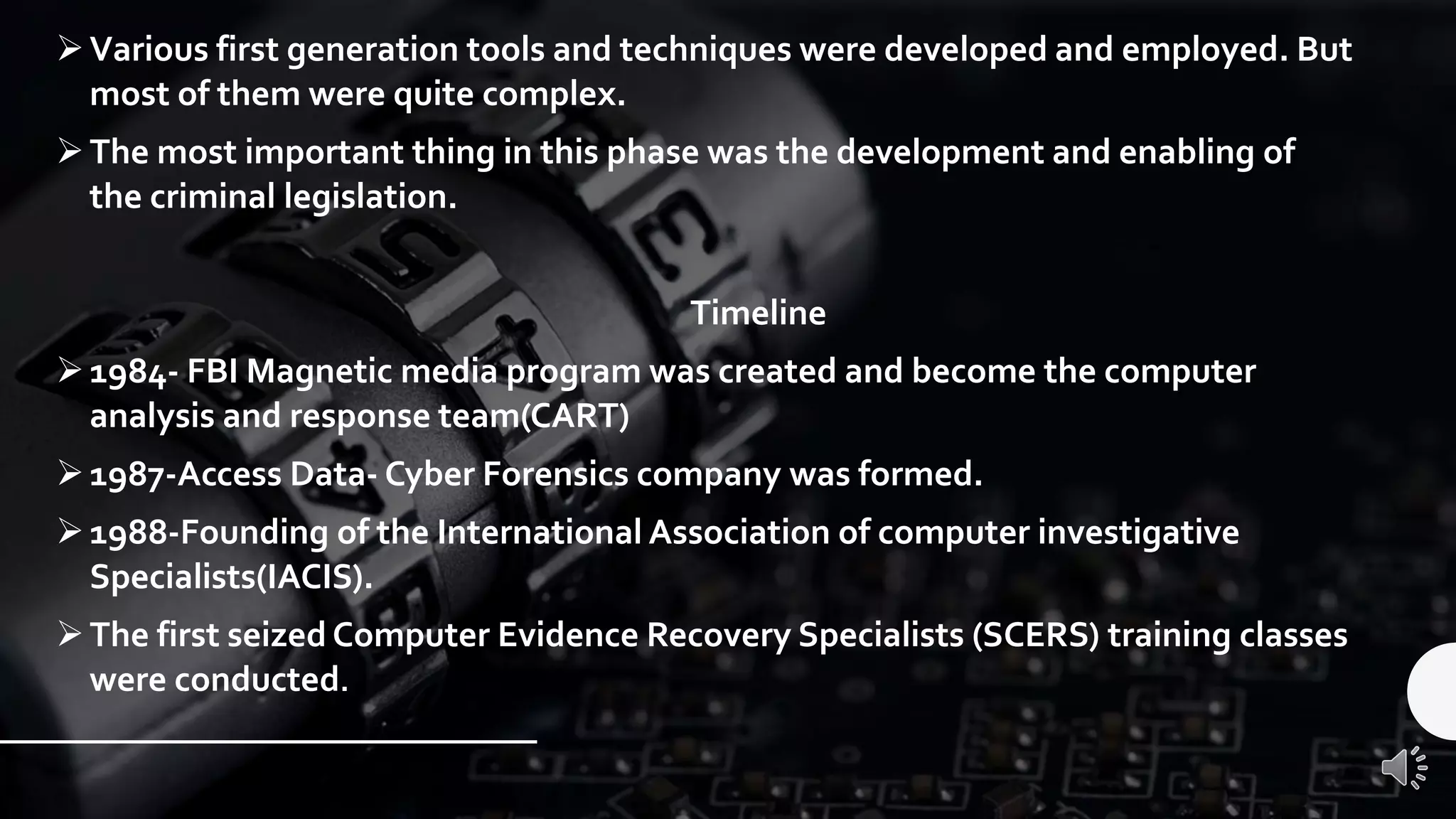 ➢Various first generation tools and techniques were developed and employed. But
most of them were quite complex.
➢The most important thing in this phase was the development and enabling of
the criminal legislation.
Timeline
➢1984- FBI Magnetic media program was created and become the computer
analysis and response team(CART)
➢1987-Access Data- Cyber Forensics company was formed.
➢1988-Founding of the International Association of computer investigative
Specialists(IACIS).
➢The first seized Computer Evidence Recovery Specialists (SCERS) training classes
were conducted.
 