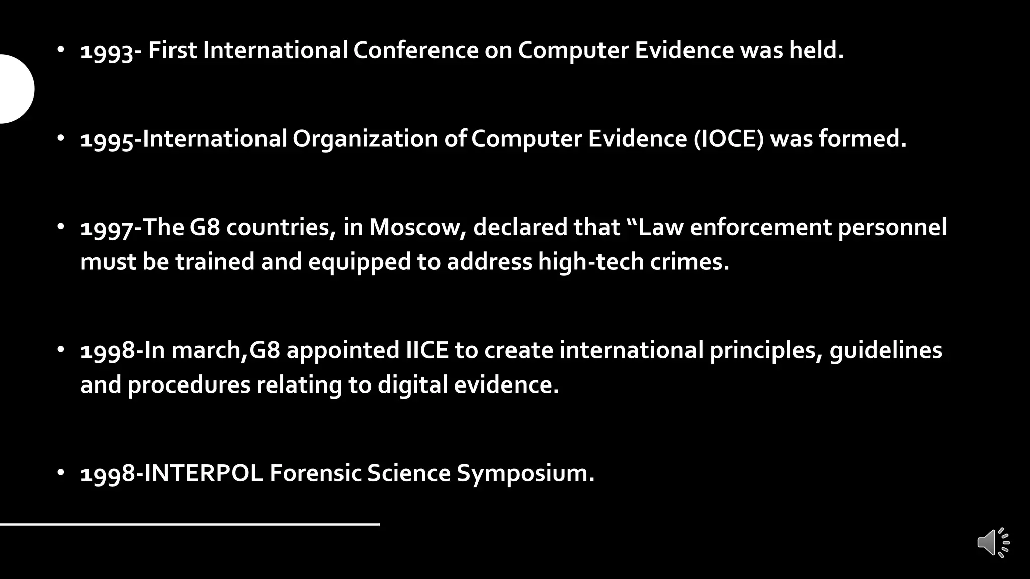• 1993- First International Conference on Computer Evidence was held.
• 1995-International Organization of Computer Evidence (IOCE) was formed.
• 1997-The G8 countries, in Moscow, declared that “Law enforcement personnel
must be trained and equipped to address high-tech crimes.
• 1998-In march,G8 appointed IICE to create international principles, guidelines
and procedures relating to digital evidence.
• 1998-INTERPOL Forensic Science Symposium.
 