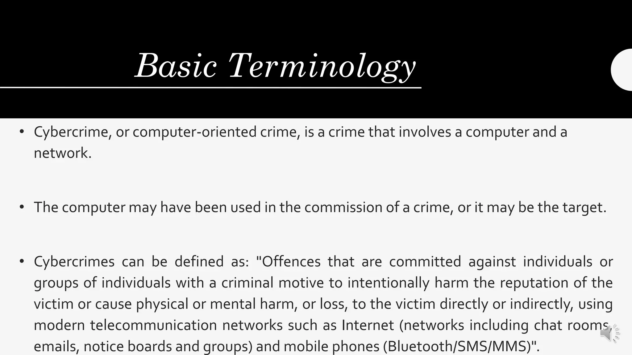 Basic Terminology
• Cybercrime, or computer-oriented crime, is a crime that involves a computer and a
network.
• The computer may have been used in the commission of a crime, or it may be the target.
• Cybercrimes can be defined as: "Offences that are committed against individuals or
groups of individuals with a criminal motive to intentionally harm the reputation of the
victim or cause physical or mental harm, or loss, to the victim directly or indirectly, using
modern telecommunication networks such as Internet (networks including chat rooms,
emails, notice boards and groups) and mobile phones (Bluetooth/SMS/MMS)".
 