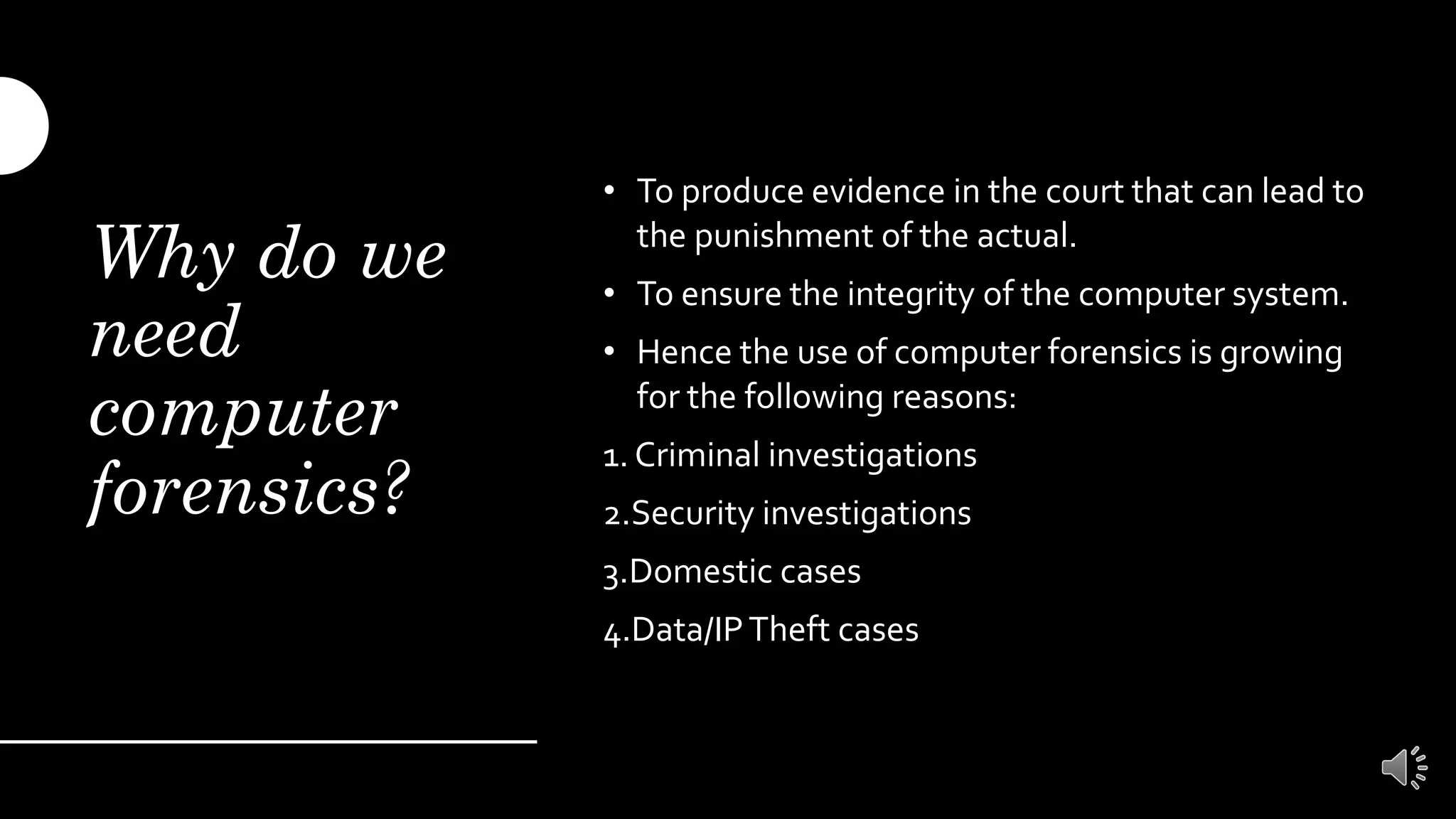 Why do we
need
computer
forensics?
• To produce evidence in the court that can lead to
the punishment of the actual.
• To ensure the integrity of the computer system.
• Hence the use of computer forensics is growing
for the following reasons:
1. Criminal investigations
2.Security investigations
3.Domestic cases
4.Data/IPTheft cases
 
