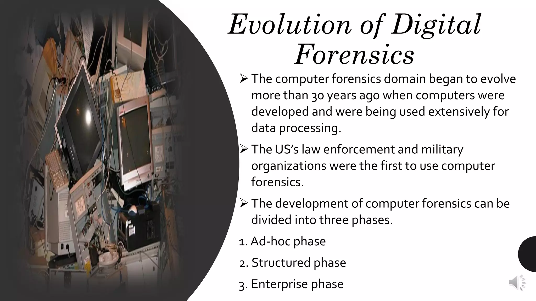 Evolution of Digital
Forensics
➢The computer forensics domain began to evolve
more than 30 years ago when computers were
developed and were being used extensively for
data processing.
➢The US’s law enforcement and military
organizations were the first to use computer
forensics.
➢The development of computer forensics can be
divided into three phases.
1. Ad-hoc phase
2. Structured phase
3. Enterprise phase
 