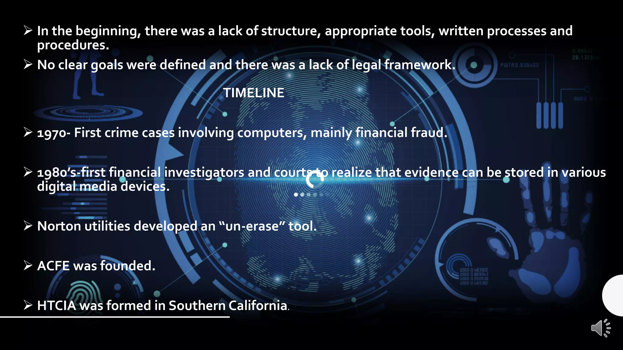 ➢ In the beginning, there was a lack of structure, appropriate tools, written processes and
procedures.
➢ No clear goals were defined and there was a lack of legal framework.
TIMELINE
➢ 1970- First crime cases involving computers, mainly financial fraud.
➢ 1980’s-first financial investigators and courts to realize that evidence can be stored in various
digital media devices.
➢ Norton utilities developed an “un-erase” tool.
➢ ACFE was founded.
➢ HTCIA was formed in Southern California.
 
