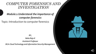 COMPUTER FORENSICS AND
INVESTIGATION
Module:1 Understand the importance of
computer forensics
Topic: Introduction to computer forensics
BY,
Neha Raju K
Assistant Professor
BCA-CloudTechnology and Information Security Management
 