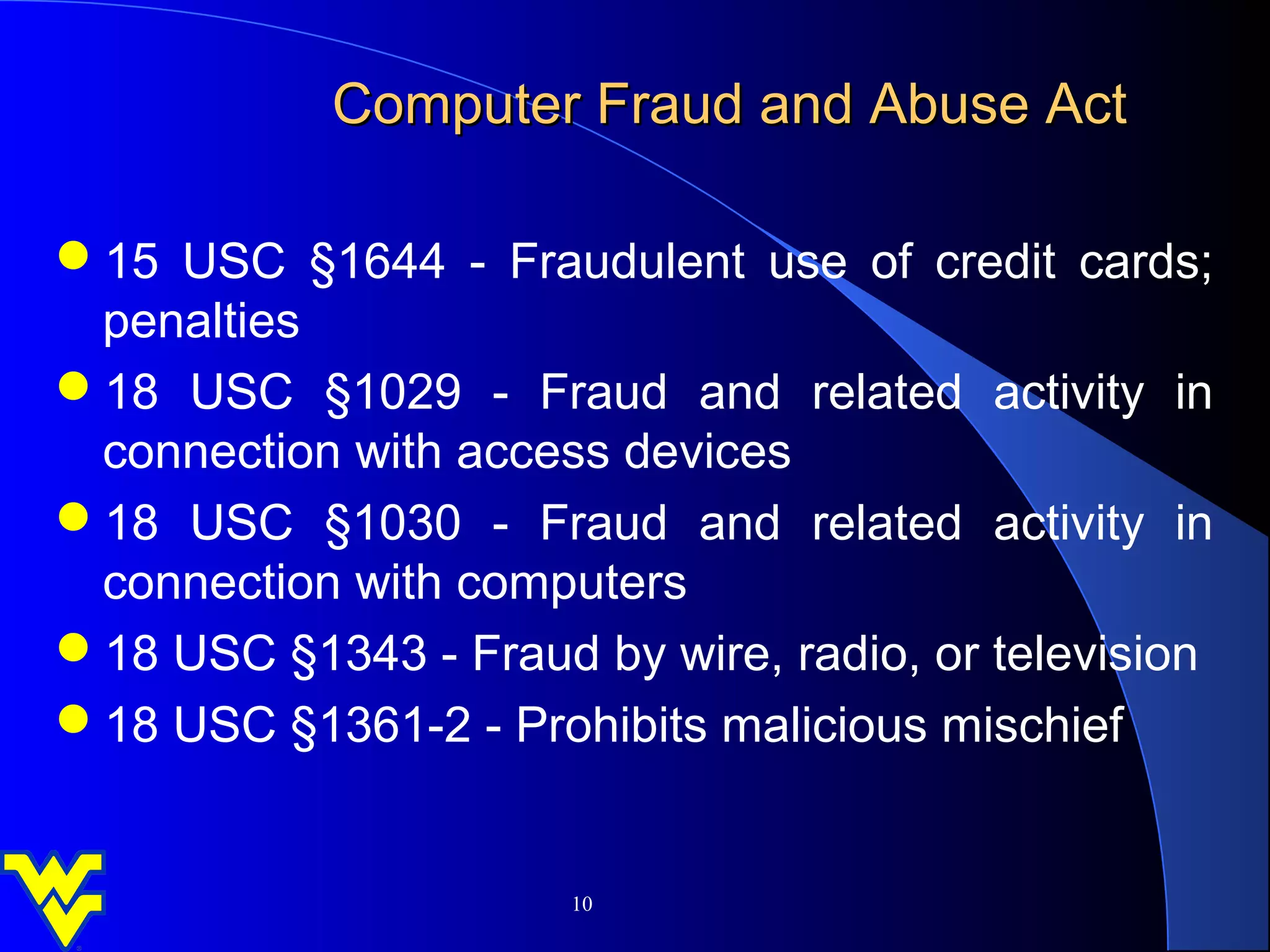 Computer Fraud and Abuse Act

15 USC §1644 - Fraudulent use of credit cards;
 penalties
18 USC §1029 - Fraud and related activity in
 connection with access devices
18 USC §1030 - Fraud and related activity in
 connection with computers
18 USC §1343 - Fraud by wire, radio, or television
18 USC §1361-2 - Prohibits malicious mischief


                      10
 