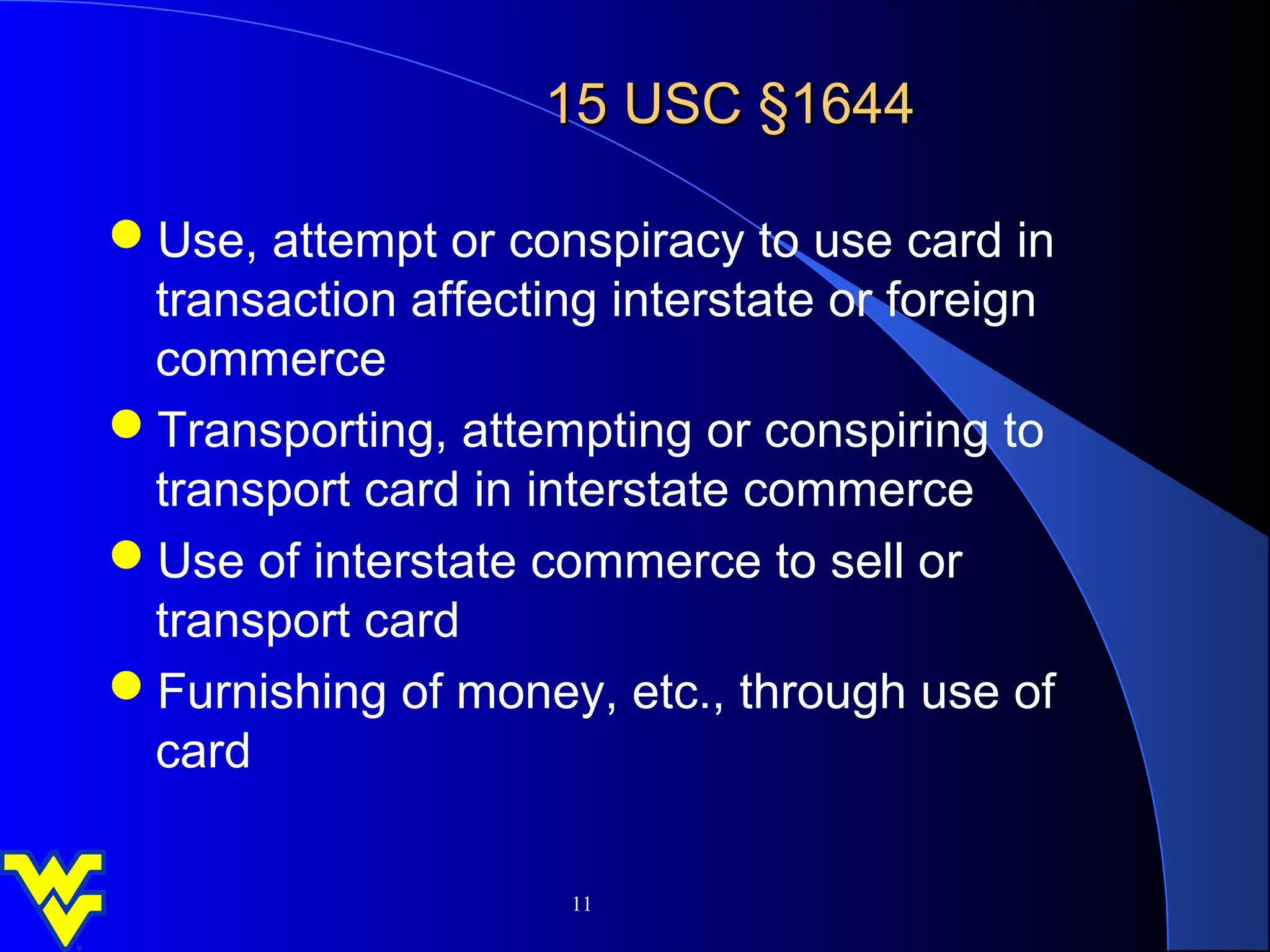 15 USC §1644

Use, attempt or conspiracy to use card in
 transaction affecting interstate or foreign
 commerce
Transporting, attempting or conspiring to
 transport card in interstate commerce
Use of interstate commerce to sell or
 transport card
Furnishing of money, etc., through use of
 card

                     11
 