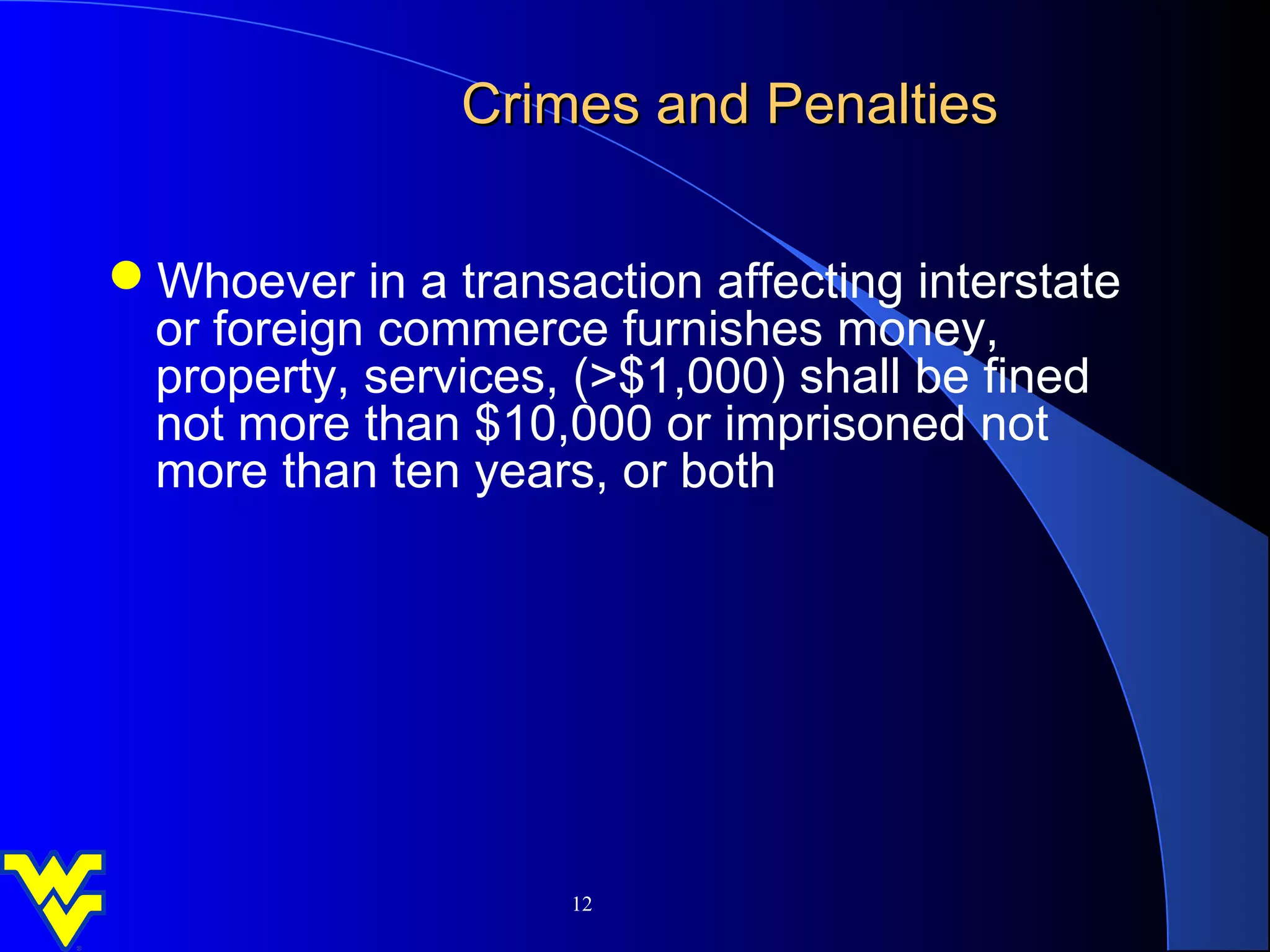 Crimes and Penalties


Whoever in a transaction affecting interstate
 or foreign commerce furnishes money,
 property, services, (>$1,000) shall be fined
 not more than $10,000 or imprisoned not
 more than ten years, or both




                     12
 