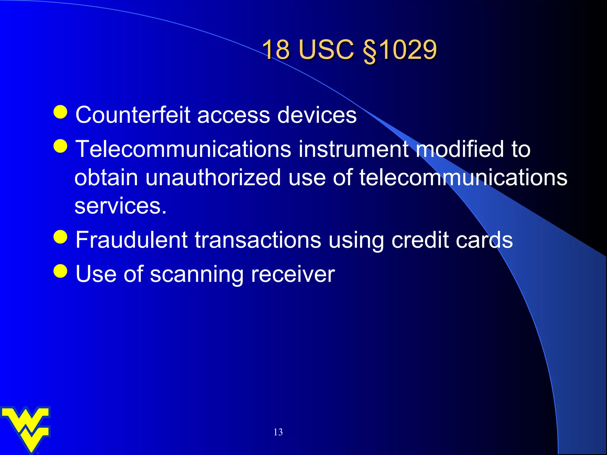 18 USC §1029

Counterfeit access devices
Telecommunications instrument modified to
 obtain unauthorized use of telecommunications
 services.
Fraudulent transactions using credit cards
Use of scanning receiver




                   13
 