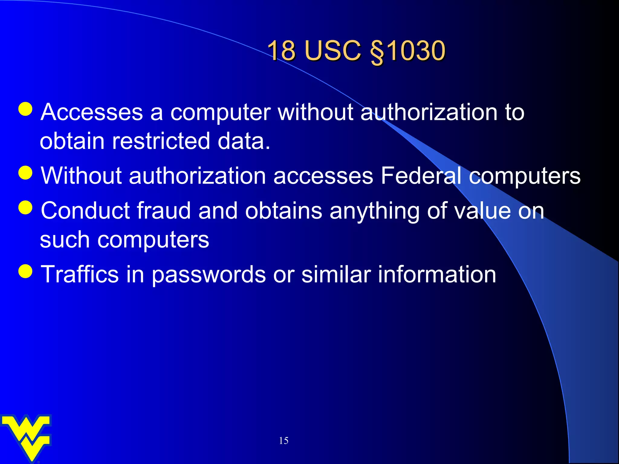 18 USC §1030

Accesses a computer without authorization to
 obtain restricted data.
Without authorization accesses Federal computers
Conduct fraud and obtains anything of value on
 such computers
Traffics in passwords or similar information




                      15
 