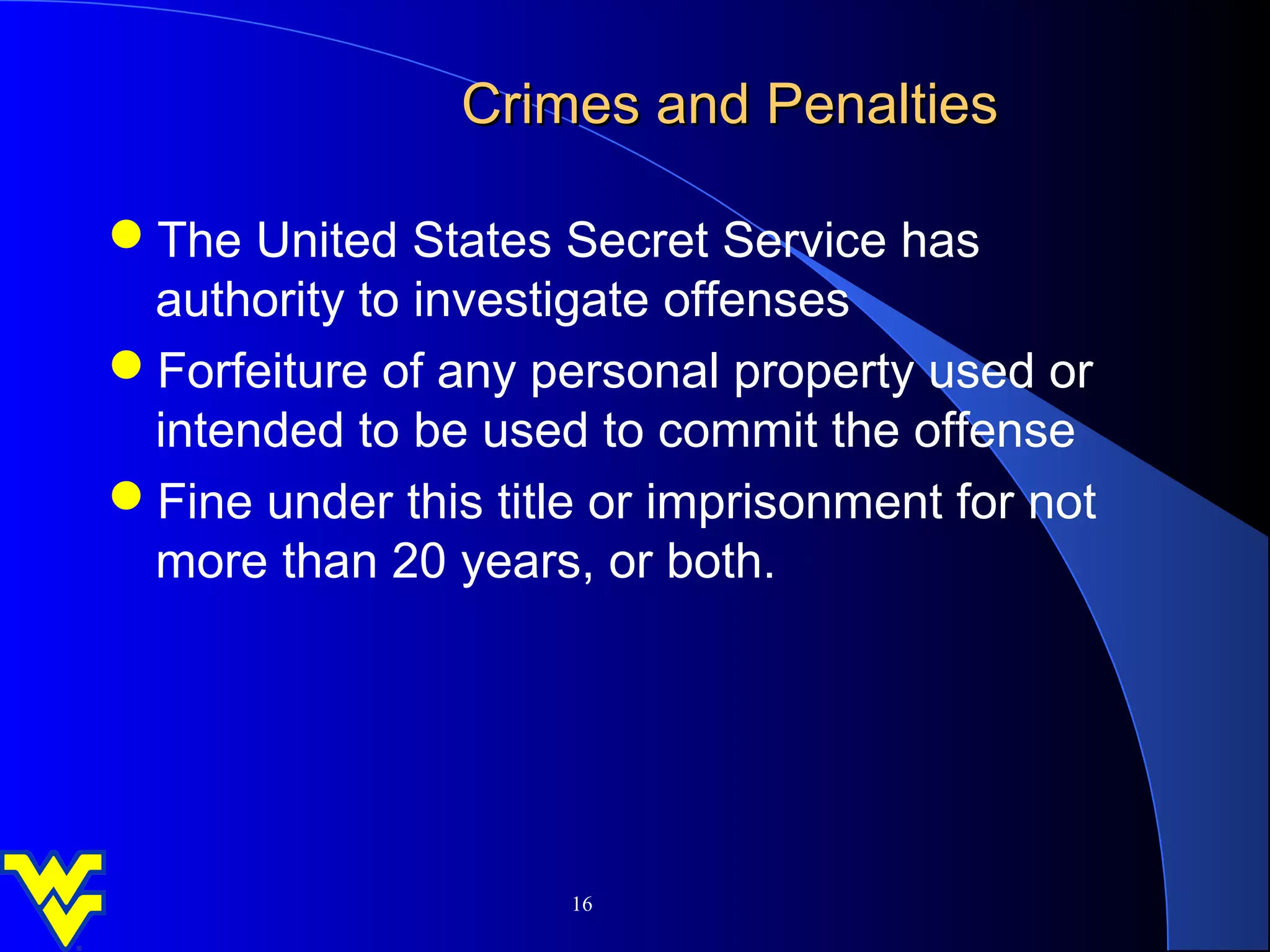 Crimes and Penalties

The United States Secret Service has
 authority to investigate offenses
Forfeiture of any personal property used or
 intended to be used to commit the offense
Fine under this title or imprisonment for not
 more than 20 years, or both.




                     16
 