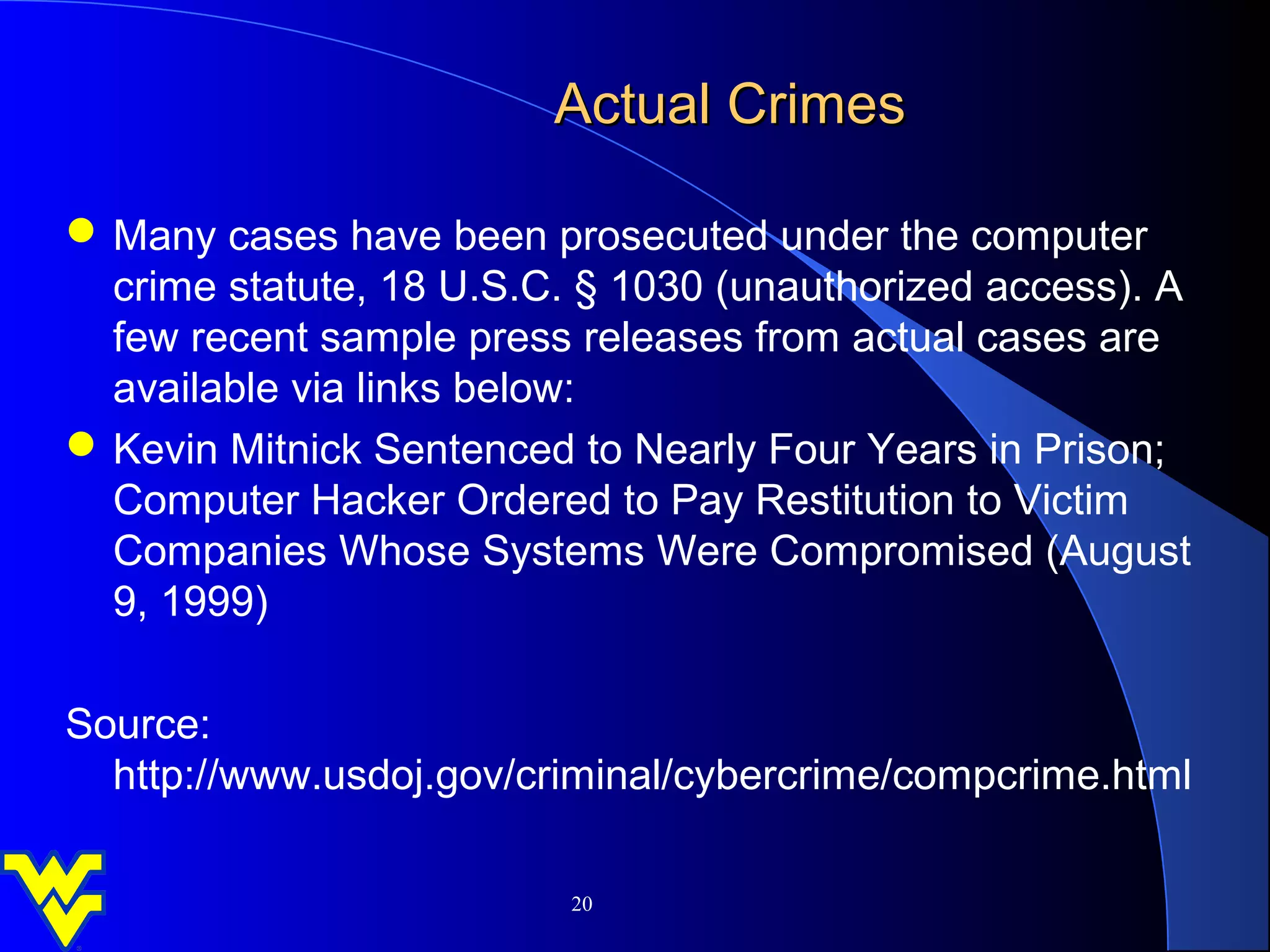 Actual Crimes

 Many cases have been prosecuted under the computer
  crime statute, 18 U.S.C. § 1030 (unauthorized access). A
  few recent sample press releases from actual cases are
  available via links below:
 Kevin Mitnick Sentenced to Nearly Four Years in Prison;
  Computer Hacker Ordered to Pay Restitution to Victim
  Companies Whose Systems Were Compromised (August
  9, 1999)

Source:
  http://www.usdoj.gov/criminal/cybercrime/compcrime.html

                          20
 
