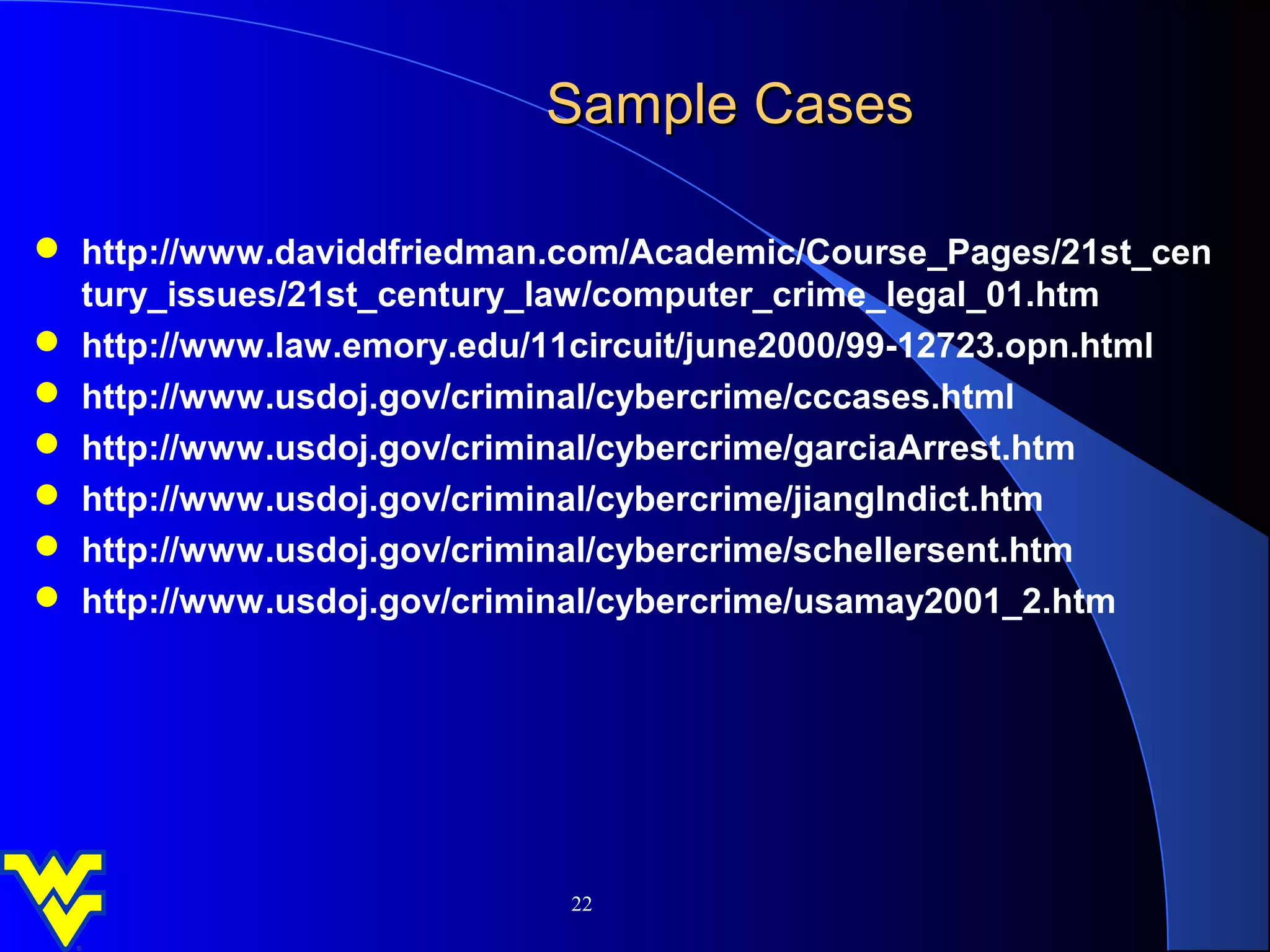 Sample Cases

 http://www.daviddfriedman.com/Academic/Course_Pages/21st_cen
  tury_issues/21st_century_law/computer_crime_legal_01.htm
 http://www.law.emory.edu/11circuit/june2000/99-12723.opn.html
 http://www.usdoj.gov/criminal/cybercrime/cccases.html
 http://www.usdoj.gov/criminal/cybercrime/garciaArrest.htm
 http://www.usdoj.gov/criminal/cybercrime/jiangIndict.htm
 http://www.usdoj.gov/criminal/cybercrime/schellersent.htm
 http://www.usdoj.gov/criminal/cybercrime/usamay2001_2.htm




                            22
 