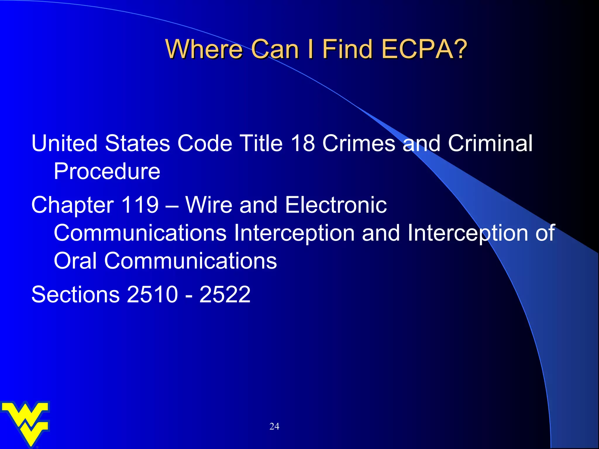 Where Can I Find ECPA?


United States Code Title 18 Crimes and Criminal
  Procedure
Chapter 119 – Wire and Electronic
  Communications Interception and Interception of
  Oral Communications
Sections 2510 - 2522




                      24
 